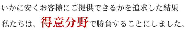 いかに安く提供できるかを追求した結果、私たちは、得意分野で勝負することにしました。